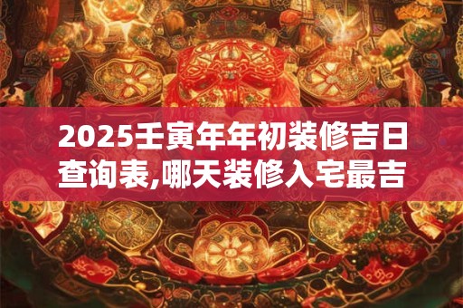 2025壬寅年年初装修吉日查询表,哪天装修入宅最吉利？
