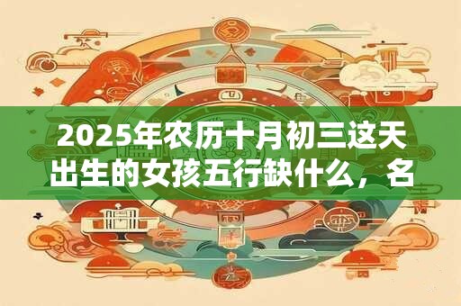 2025年农历十月初三这天出生的女孩五行缺什么，名字叫什么有好运？