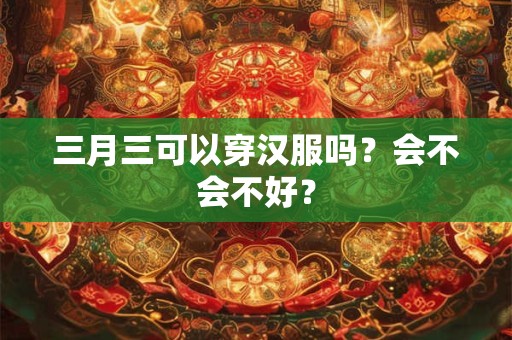 三月三可以穿汉服吗？会不会不好？