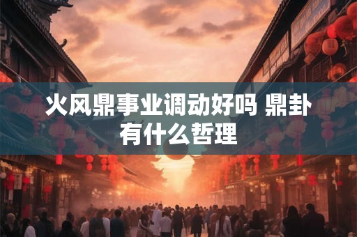 火风鼎事业调动好吗 鼎卦有什么哲理 火风鼎事业调动好吗 鼎卦有什么哲理