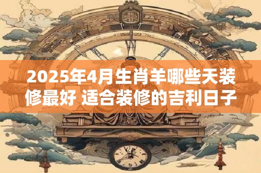 2025年4月生肖羊哪些天装修最好 适合装修的吉利日子
