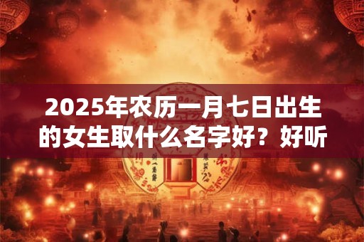 2025年农历一月七日出生的女生取什么名字好?好听且寓意好的名字推荐 2025年农历一月七日出生的女生取什么名字好?好听且寓意好的名字推荐