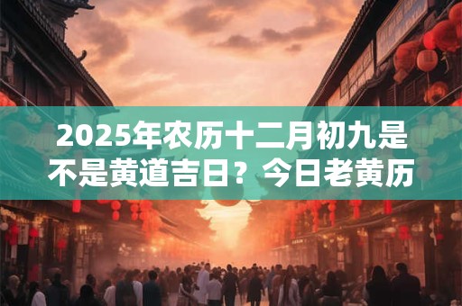 2025年农历十二月初九是不是黄道吉日？今日老黄历如何？