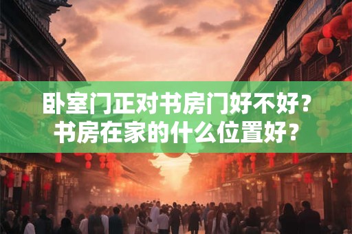 卧室门正对书房门好不好?书房在家的什么位置好? 卧室门正对书房门好不好?书房在家的什么位置好?