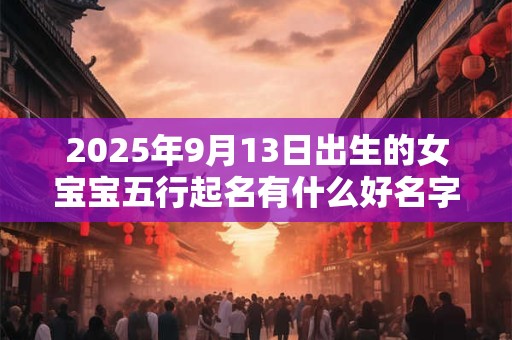 2025年9月13日出生的女宝宝五行起名有什么好名字推荐 2025年9月13日出生的女宝宝五行起名有什么好名字推荐