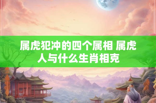 属虎犯冲的四个属相 属虎人与什么生肖相克