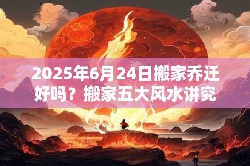 2026年6月24日搬家乔迁好吗？搬家五大风水讲究