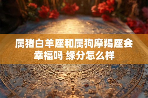 属猪白羊座和属狗摩羯座会幸福吗 缘分怎么样
