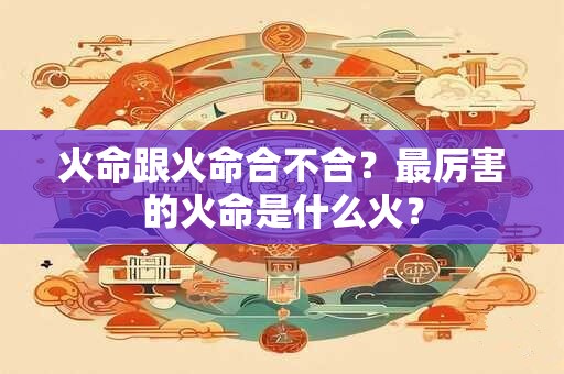 火命跟火命合不合？最厉害的火命是什么火？