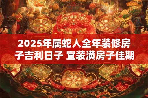 2025年属蛇人全年装修房子吉利日子 宜装潢房子佳期