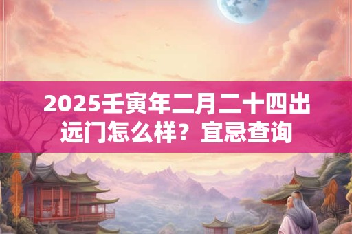 2025壬寅年二月二十四出远门怎么样？宜忌查询