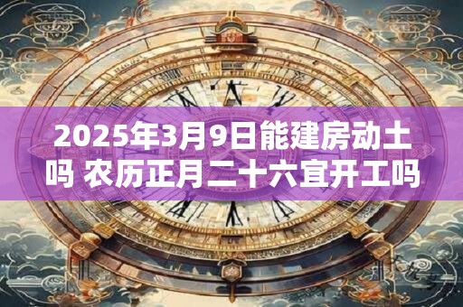 2025年3月9日能建房动土吗 农历正月二十六宜开工吗