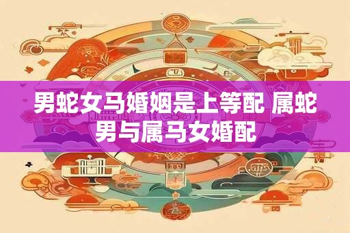 男蛇女马婚姻是上等配 属蛇男与属马女婚配