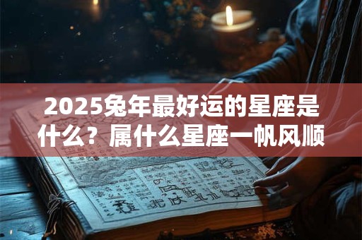 2025兔年最好运的星座是什么？属什么星座一帆风顺