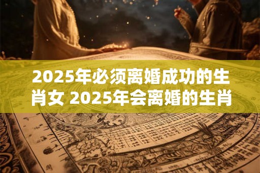 2025年必须离婚成功的生肖女 2025年会离婚的生肖