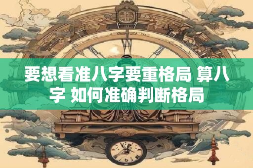 要想看准八字要重格局 算八字 如何准确判断格局