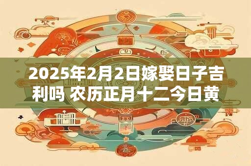 2025年2月2日嫁娶日子吉利吗 农历正月十二今日黄历