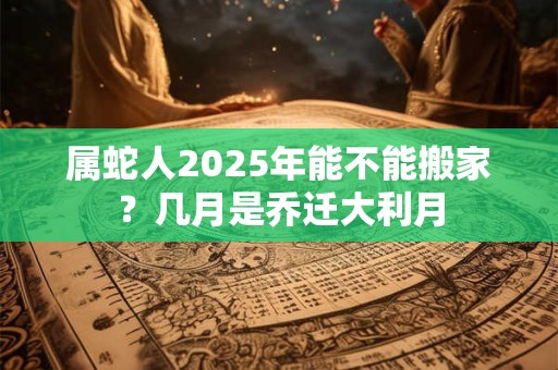 属蛇人2025年能不能搬家？几月是乔迁大利月