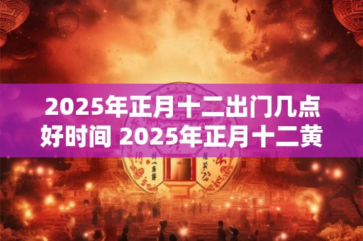 2025年正月十二出门几点好时间 2025年正月十二黄历查询
