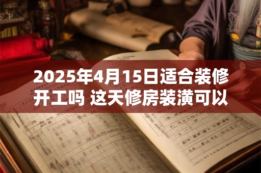 2025年4月15日适合装修开工吗 这天修房装潢可以吗