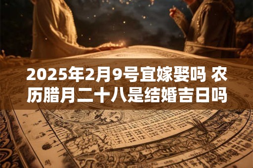 2025年2月9号宜嫁娶吗 农历腊月二十八是结婚吉日吗