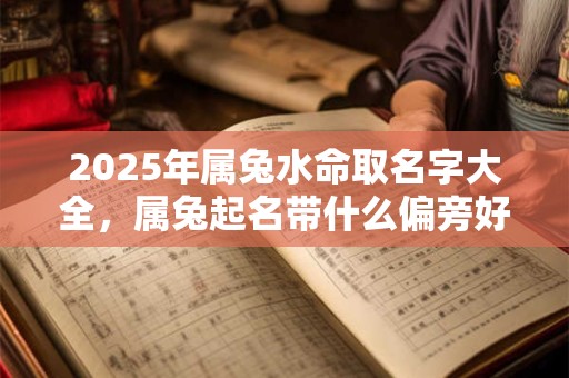 2025年属兔水命取名字大全,属兔起名带什么偏旁好? 2025年属兔水命取名字大全,属兔起名带什么偏旁好?