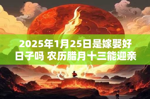 2025年1月25日是嫁娶好日子吗 农历腊月十三能迎亲吗