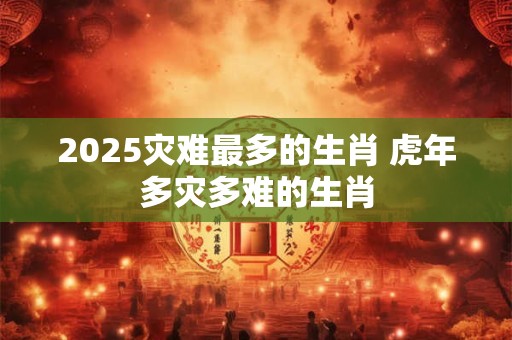 2025灾难最多的生肖 虎年多灾多难的生肖