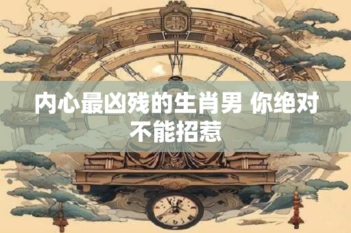 内心最凶残的生肖男 你绝对不能招惹