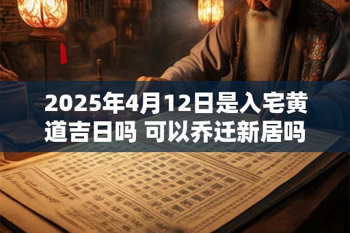 2025年4月12日是入宅黄道吉日吗 可以乔迁新居吗