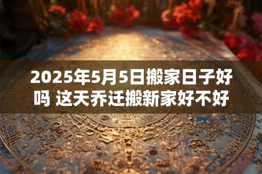 2025年5月5日搬家日子好吗 这天乔迁搬新家好不好