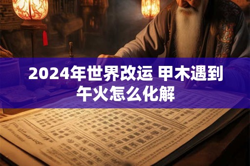 2024年世界改运 甲木遇到午火怎么化解