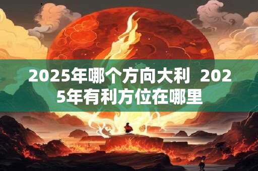 2025年哪个方向大利  2025年有利方位在哪里