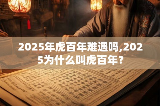 2025年虎百年难遇吗,2025为什么叫虎百年？