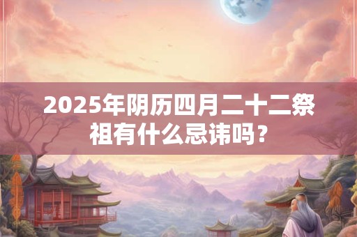 2025年阴历四月二十二祭祖有什么忌讳吗？