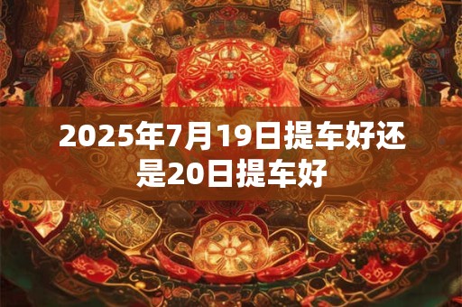 2025年7月19日提车好还是20日提车好