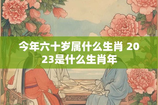 今年六十岁属什么生肖 2023是什么生肖年