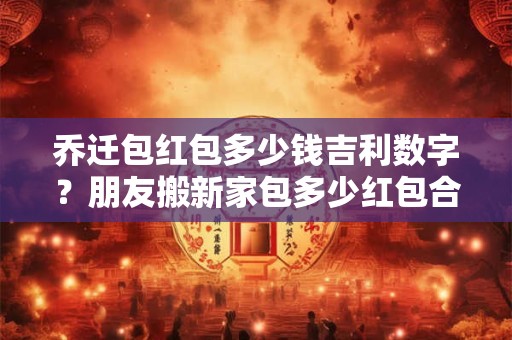乔迁包红包多少钱吉利数字?朋友搬新家包多少红包合适 乔迁包红包多少钱吉利数字?朋友搬新家包多少红包合适