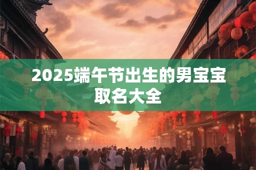 2025端午节出生的男宝宝取名大全 2025端午节出生的男宝宝取名大全