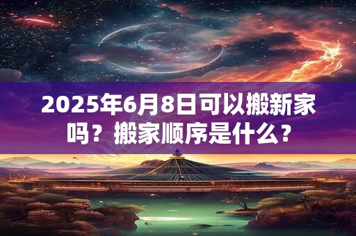 2025年6月8日可以搬新家吗？搬家顺序是什么？