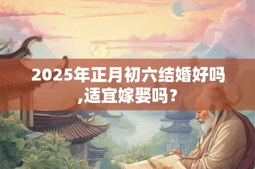 2025年正月初六结婚好吗,适宜嫁娶吗？