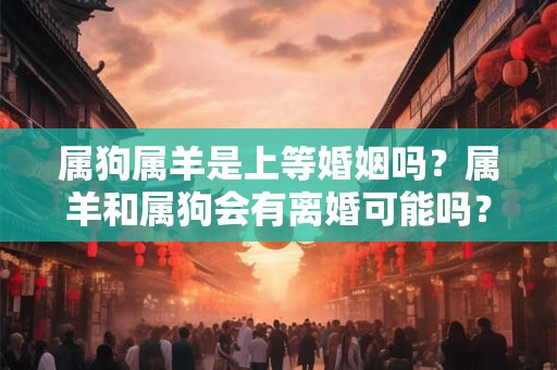 属狗属羊是上等婚姻吗？属羊和属狗会有离婚可能吗？