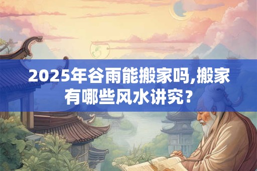 2026年谷雨能搬家吗,搬家有哪些风水讲究？