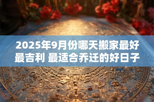 2025年9月份哪天搬家最好最吉利 最适合乔迁的好日子