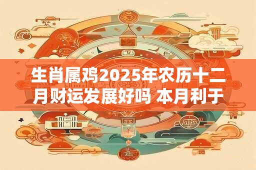 生肖属鸡2025年农历十二月财运发展好吗 本月利于项目合作
