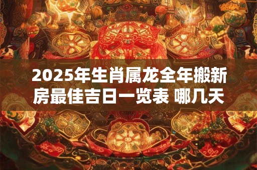2025年生肖属龙全年搬新房最佳吉日一览表 哪几天日子好