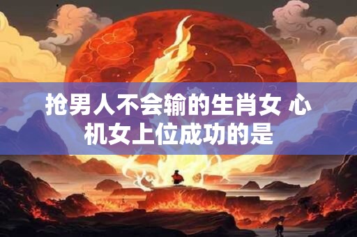抢男人不会输的生肖女 心机女上位成功的是