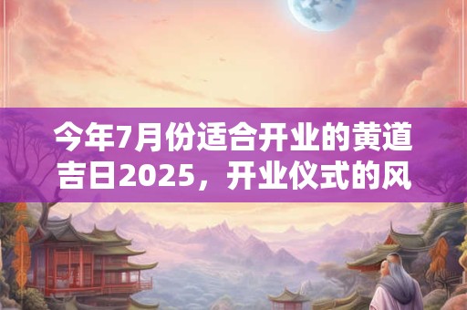 今年7月份适合开业的黄道吉日2025，开业仪式的风水讲究