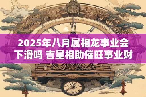 2025年八月属相龙事业会下滑吗 吉星相助催旺事业财运