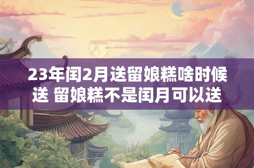 23年闰2月送留娘糕啥时候送 留娘糕不是闰月可以送吗